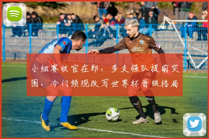 小组赛收官在即，多支强队提前突围，冷门频现改写世界杯晋级格局